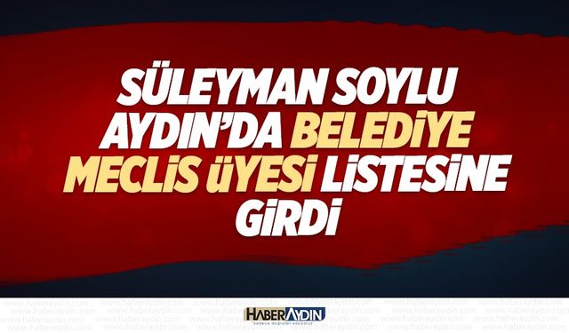 Süleyman Soylu Aydın’da belediye meclis üyesi listesine girdi