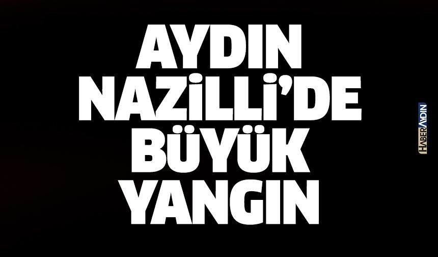 Aydın Nazilli’de büyük yangın